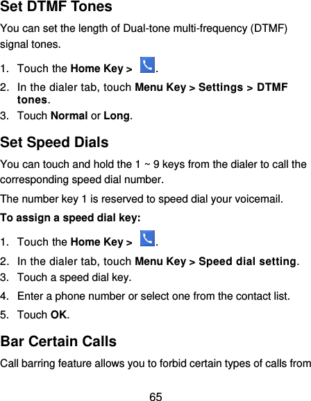  65 Set DTMF Tones You can set the length of Dual-tone multi-frequency (DTMF) signal tones. 1.  Touch the Home Key &gt;  . 2.  In the dialer tab, touch Menu Key &gt; Settings &gt; DTMF tones. 3.  Touch Normal or Long. Set Speed Dials You can touch and hold the 1 ~ 9 keys from the dialer to call the corresponding speed dial number. The number key 1 is reserved to speed dial your voicemail. To assign a speed dial key: 1.  Touch the Home Key &gt;  . 2.  In the dialer tab, touch Menu Key &gt; Speed dial setting. 3.  Touch a speed dial key. 4.  Enter a phone number or select one from the contact list. 5.  Touch OK. Bar Certain Calls Call barring feature allows you to forbid certain types of calls from 