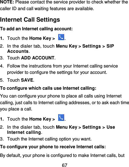  67 NOTE: Please contact the service provider to check whether the caller ID and call waiting features are available. Internet Call Settings To add an Internet calling account:  1. Touch the Home Key &gt;  . 2.  In the dialer tab, touch Menu Key &gt; Settings &gt; SIP Accounts. 3.  Touch ADD ACCOUNT. 4.  Follow the instructions from your Internet calling service provider to configure the settings for your account. 5.  Touch SAVE. To configure which calls use Internet calling: You can configure your phone to place all calls using Internet calling, just calls to Internet calling addresses, or to ask each time you place a call. 1. Touch the Home Key &gt;  . 2.  In the dialer tab, touch Menu Key &gt; Settings &gt; Use Internet calling. 3.  Touch the Internet calling option you want. To configure your phone to receive Internet calls: By default, your phone is configured to make Internet calls, but 