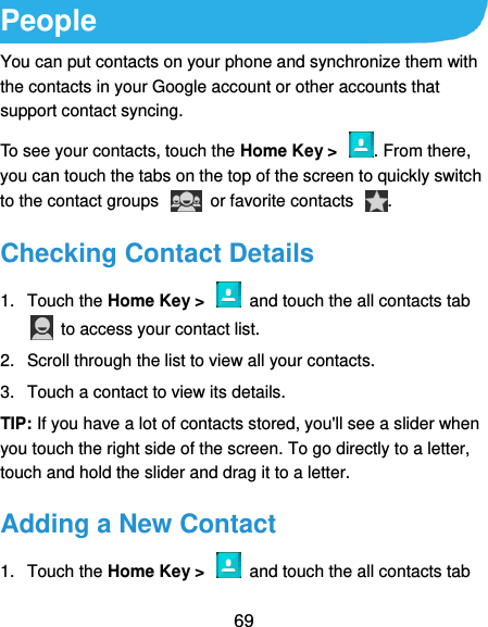  69 People You can put contacts on your phone and synchronize them with the contacts in your Google account or other accounts that support contact syncing. To see your contacts, touch the Home Key &gt;  . From there, you can touch the tabs on the top of the screen to quickly switch to the contact groups    or favorite contacts  . Checking Contact Details 1.  Touch the Home Key &gt;    and touch the all contacts tab   to access your contact list. 2.  Scroll through the list to view all your contacts. 3.  Touch a contact to view its details. TIP: If you have a lot of contacts stored, you&apos;ll see a slider when you touch the right side of the screen. To go directly to a letter, touch and hold the slider and drag it to a letter. Adding a New Contact 1.  Touch the Home Key &gt;    and touch the all contacts tab 