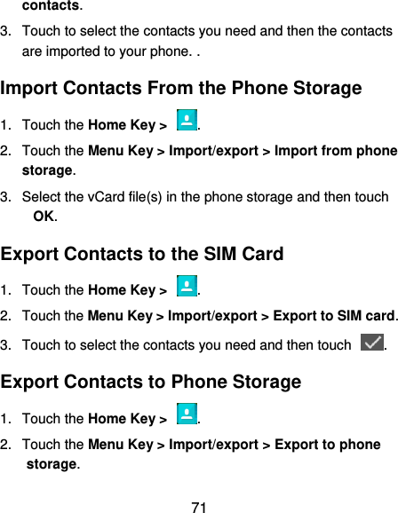  71 contacts. 3.  Touch to select the contacts you need and then the contacts are imported to your phone. . Import Contacts From the Phone Storage 1.  Touch the Home Key &gt;  . 2.  Touch the Menu Key &gt; Import/export &gt; Import from phone storage. 3.  Select the vCard file(s) in the phone storage and then touch OK. Export Contacts to the SIM Card 1.  Touch the Home Key &gt;  . 2.  Touch the Menu Key &gt; Import/export &gt; Export to SIM card. 3.  Touch to select the contacts you need and then touch  . Export Contacts to Phone Storage 1.  Touch the Home Key &gt;  . 2.  Touch the Menu Key &gt; Import/export &gt; Export to phone storage. 