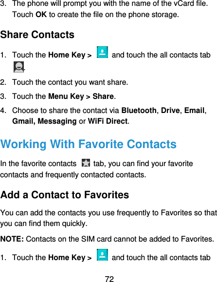  72 3.  The phone will prompt you with the name of the vCard file. Touch OK to create the file on the phone storage. Share Contacts 1.  Touch the Home Key &gt;    and touch the all contacts tab . 2.  Touch the contact you want share. 3.  Touch the Menu Key &gt; Share. 4.  Choose to share the contact via Bluetooth, Drive, Email, Gmail, Messaging or WiFi Direct. Working With Favorite Contacts In the favorite contacts    tab, you can find your favorite contacts and frequently contacted contacts. Add a Contact to Favorites You can add the contacts you use frequently to Favorites so that you can find them quickly. NOTE: Contacts on the SIM card cannot be added to Favorites. 1.  Touch the Home Key &gt;    and touch the all contacts tab 
