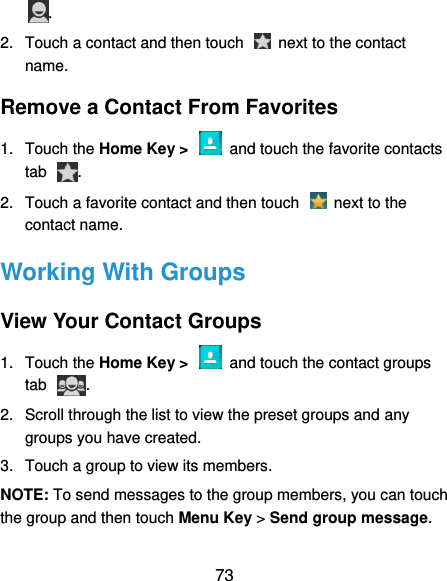  73 . 2.  Touch a contact and then touch    next to the contact name. Remove a Contact From Favorites 1.  Touch the Home Key &gt;    and touch the favorite contacts tab  . 2.  Touch a favorite contact and then touch    next to the contact name. Working With Groups View Your Contact Groups 1.  Touch the Home Key &gt;    and touch the contact groups tab  . 2.  Scroll through the list to view the preset groups and any groups you have created. 3.  Touch a group to view its members. NOTE: To send messages to the group members, you can touch the group and then touch Menu Key &gt; Send group message. 