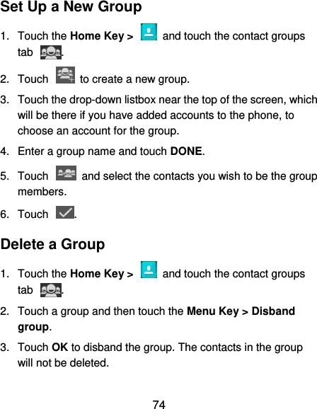  74 Set Up a New Group 1.  Touch the Home Key &gt;    and touch the contact groups tab  . 2.  Touch    to create a new group. 3.  Touch the drop-down listbox near the top of the screen, which will be there if you have added accounts to the phone, to choose an account for the group. 4.  Enter a group name and touch DONE. 5.  Touch    and select the contacts you wish to be the group members. 6.  Touch  . Delete a Group 1.  Touch the Home Key &gt;    and touch the contact groups tab  . 2.  Touch a group and then touch the Menu Key &gt; Disband group. 3.  Touch OK to disband the group. The contacts in the group will not be deleted. 
