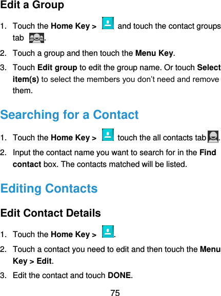  75 Edit a Group 1.  Touch the Home Key &gt;    and touch the contact groups tab  . 2.  Touch a group and then touch the Menu Key. 3.  Touch Edit group to edit the group name. Or touch Select item(s) to select the members you don’t need and remove them. Searching for a Contact 1.  Touch the Home Key &gt;    touch the all contacts tab . 2.  Input the contact name you want to search for in the Find contact box. The contacts matched will be listed. Editing Contacts Edit Contact Details 1.  Touch the Home Key &gt;  . 2.  Touch a contact you need to edit and then touch the Menu Key &gt; Edit. 3.  Edit the contact and touch DONE. 