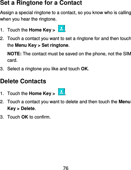  76 Set a Ringtone for a Contact Assign a special ringtone to a contact, so you know who is calling when you hear the ringtone. 1.  Touch the Home Key &gt;  . 2.  Touch a contact you want to set a ringtone for and then touch the Menu Key &gt; Set ringtone. NOTE: The contact must be saved on the phone, not the SIM card. 3.  Select a ringtone you like and touch OK. Delete Contacts 1.  Touch the Home Key &gt;  . 2.  Touch a contact you want to delete and then touch the Menu Key &gt; Delete. 3.  Touch OK to confirm. 