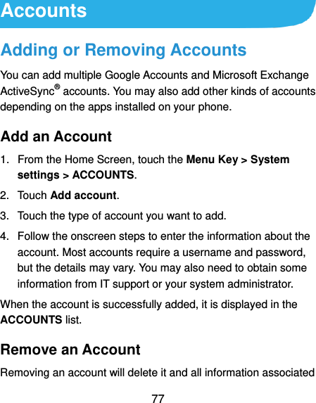  77 Accounts Adding or Removing Accounts You can add multiple Google Accounts and Microsoft Exchange ActiveSync® accounts. You may also add other kinds of accounts depending on the apps installed on your phone. Add an Account 1.  From the Home Screen, touch the Menu Key &gt; System settings &gt; ACCOUNTS. 2.  Touch Add account. 3.  Touch the type of account you want to add. 4.  Follow the onscreen steps to enter the information about the account. Most accounts require a username and password, but the details may vary. You may also need to obtain some information from IT support or your system administrator. When the account is successfully added, it is displayed in the ACCOUNTS list. Remove an Account Removing an account will delete it and all information associated 