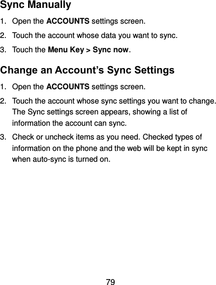  79 Sync Manually 1.  Open the ACCOUNTS settings screen. 2.  Touch the account whose data you want to sync. 3.  Touch the Menu Key &gt; Sync now. Change an Account’s Sync Settings 1.  Open the ACCOUNTS settings screen. 2.  Touch the account whose sync settings you want to change. The Sync settings screen appears, showing a list of information the account can sync. 3.  Check or uncheck items as you need. Checked types of information on the phone and the web will be kept in sync when auto-sync is turned on.          