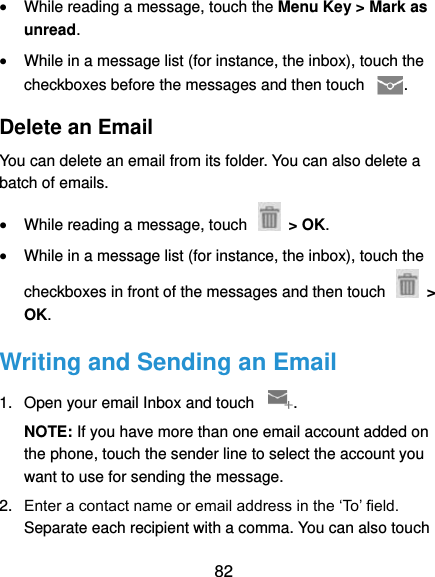  82  While reading a message, touch the Menu Key &gt; Mark as unread.  While in a message list (for instance, the inbox), touch the checkboxes before the messages and then touch  . Delete an Email You can delete an email from its folder. You can also delete a batch of emails.  While reading a message, touch    &gt; OK.  While in a message list (for instance, the inbox), touch the checkboxes in front of the messages and then touch    &gt; OK. Writing and Sending an Email 1.  Open your email Inbox and touch  . NOTE: If you have more than one email account added on the phone, touch the sender line to select the account you want to use for sending the message. 2. Enter a contact name or email address in the ‘To’ field. Separate each recipient with a comma. You can also touch 