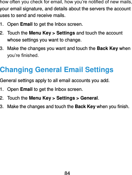  84 how often you check for email, how you’re notified of new mails, your email signature, and details about the servers the account uses to send and receive mails. 1.  Open Email to get the Inbox screen. 2.  Touch the Menu Key &gt; Settings and touch the account whose settings you want to change. 3.  Make the changes you want and touch the Back Key when you’re finished. Changing General Email Settings General settings apply to all email accounts you add. 1.  Open Email to get the Inbox screen. 2.  Touch the Menu Key &gt; Settings &gt; General. 3.  Make the changes and touch the Back Key when you finish. 