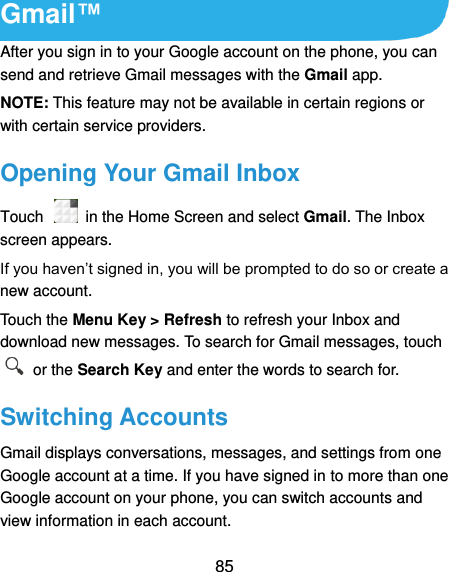  85 Gmail™ After you sign in to your Google account on the phone, you can send and retrieve Gmail messages with the Gmail app.   NOTE: This feature may not be available in certain regions or with certain service providers. Opening Your Gmail Inbox Touch    in the Home Screen and select Gmail. The Inbox screen appears. If you haven’t signed in, you will be prompted to do so or create a new account. Touch the Menu Key &gt; Refresh to refresh your Inbox and download new messages. To search for Gmail messages, touch   or the Search Key and enter the words to search for. Switching Accounts Gmail displays conversations, messages, and settings from one Google account at a time. If you have signed in to more than one Google account on your phone, you can switch accounts and view information in each account. 