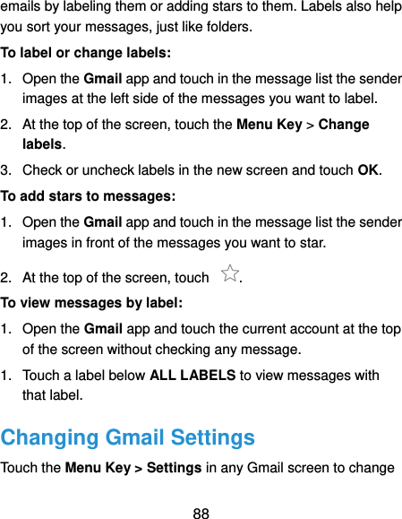  88 emails by labeling them or adding stars to them. Labels also help you sort your messages, just like folders. To label or change labels: 1.  Open the Gmail app and touch in the message list the sender images at the left side of the messages you want to label. 2.  At the top of the screen, touch the Menu Key &gt; Change labels. 3.  Check or uncheck labels in the new screen and touch OK. To add stars to messages: 1.  Open the Gmail app and touch in the message list the sender images in front of the messages you want to star. 2.  At the top of the screen, touch  . To view messages by label: 1.  Open the Gmail app and touch the current account at the top of the screen without checking any message. 1.  Touch a label below ALL LABELS to view messages with that label. Changing Gmail Settings Touch the Menu Key &gt; Settings in any Gmail screen to change 