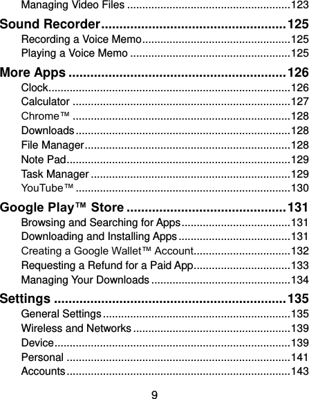  9 Managing Video Files ...................................................... 123 Sound Recorder ................................................... 125 Recording a Voice Memo ................................................. 125 Playing a Voice Memo ..................................................... 125 More Apps ............................................................ 126 Clock ................................................................................ 126 Calculator ........................................................................ 127 Chrome™ ........................................................................ 128 Downloads ....................................................................... 128 File Manager .................................................................... 128 Note Pad .......................................................................... 129 Task Manager .................................................................. 129 YouTube™ ....................................................................... 130 Google Play™ Store ............................................ 131 Browsing and Searching for Apps .................................... 131 Downloading and Installing Apps ..................................... 131 Creating a Google Wallet™ Account ................................ 132 Requesting a Refund for a Paid App ................................ 133 Managing Your Downloads .............................................. 134 Settings ................................................................ 135 General Settings .............................................................. 135 Wireless and Networks .................................................... 139 Device .............................................................................. 139 Personal .......................................................................... 141 Accounts .......................................................................... 143 