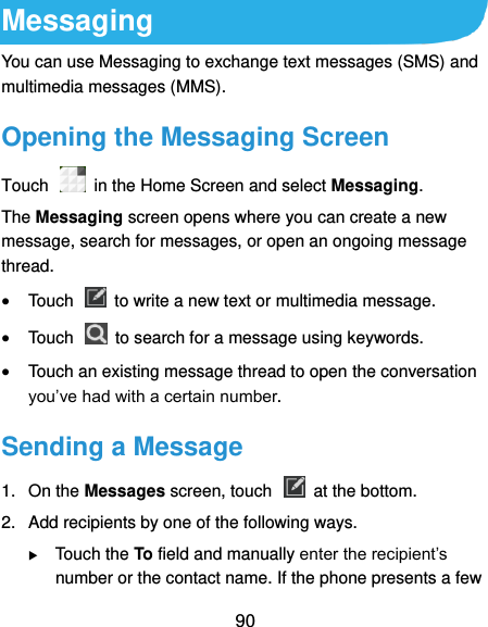  90 Messaging You can use Messaging to exchange text messages (SMS) and multimedia messages (MMS). Opening the Messaging Screen Touch    in the Home Screen and select Messaging. The Messaging screen opens where you can create a new message, search for messages, or open an ongoing message thread.  Touch    to write a new text or multimedia message.  Touch    to search for a message using keywords.  Touch an existing message thread to open the conversation you’ve had with a certain number.   Sending a Message 1.  On the Messages screen, touch    at the bottom. 2.  Add recipients by one of the following ways.  Touch the To field and manually enter the recipient’s number or the contact name. If the phone presents a few 