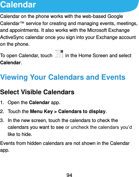  94 Calendar Calendar on the phone works with the web-based Google Calendar™ service for creating and managing events, meetings, and appointments. It also works with the Microsoft Exchange ActiveSync calendar once you sign into your Exchange account on the phone. To open Calendar, touch    in the Home Screen and select Calendar.   Viewing Your Calendars and Events Select Visible Calendars 1.  Open the Calendar app. 2.  Touch the Menu Key &gt; Calendars to display. 3.  In the new screen, touch the calendars to check the calendars you want to see or uncheck the calendars you’d like to hide. Events from hidden calendars are not shown in the Calendar app. 