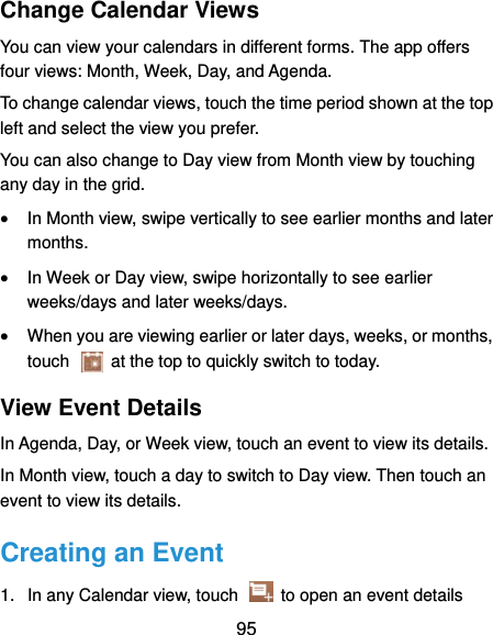  95 Change Calendar Views You can view your calendars in different forms. The app offers four views: Month, Week, Day, and Agenda. To change calendar views, touch the time period shown at the top left and select the view you prefer. You can also change to Day view from Month view by touching any day in the grid.  In Month view, swipe vertically to see earlier months and later months.  In Week or Day view, swipe horizontally to see earlier weeks/days and later weeks/days.  When you are viewing earlier or later days, weeks, or months, touch    at the top to quickly switch to today. View Event Details In Agenda, Day, or Week view, touch an event to view its details. In Month view, touch a day to switch to Day view. Then touch an event to view its details. Creating an Event 1.  In any Calendar view, touch   to open an event details 
