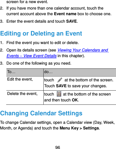  96 screen for a new event. 2.  If you have more than one calendar account, touch the current account above the Event name box to choose one. 3.  Enter the event details and touch SAVE. Editing or Deleting an Event 1.  Find the event you want to edit or delete. 2.  Open its details screen (see Viewing Your Calendars and Events – View Event Details in this chapter). 3.  Do one of the following as you need. To… do… Edit the event, touch    at the bottom of the screen. Touch SAVE to save your changes. Delete the event, touch    at the bottom of the screen and then touch OK. Changing Calendar Settings To change Calendar settings, open a Calendar view (Day, Week, Month, or Agenda) and touch the Menu Key &gt; Settings. 
