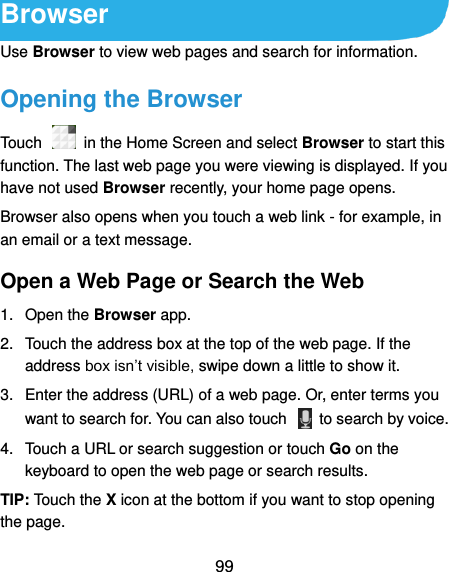  99 Browser Use Browser to view web pages and search for information. Opening the Browser Touch    in the Home Screen and select Browser to start this function. The last web page you were viewing is displayed. If you have not used Browser recently, your home page opens. Browser also opens when you touch a web link - for example, in an email or a text message.   Open a Web Page or Search the Web 1.  Open the Browser app. 2.  Touch the address box at the top of the web page. If the address box isn’t visible, swipe down a little to show it. 3.  Enter the address (URL) of a web page. Or, enter terms you want to search for. You can also touch    to search by voice. 4.  Touch a URL or search suggestion or touch Go on the keyboard to open the web page or search results.   TIP: Touch the X icon at the bottom if you want to stop opening the page. 