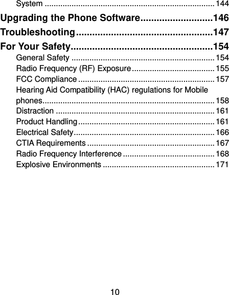  10 System ............................................................................ 144 Upgrading the Phone Software ........................... 146 Troubleshooting ................................................... 147 For Your Safety..................................................... 154 General Safety ................................................................ 154 Radio Frequency (RF) Exposure ..................................... 155 FCC Compliance ............................................................. 157 Hearing Aid Compatibility (HAC) regulations for Mobile phones ............................................................................. 158 Distraction ....................................................................... 161 Product Handling ............................................................. 161 Electrical Safety ............................................................... 166 CTIA Requirements ......................................................... 167 Radio Frequency Interference ......................................... 168 Explosive Environments .................................................. 171 