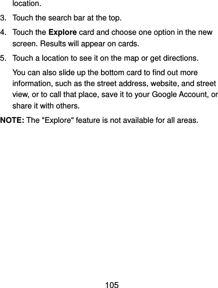  105 location. 3.  Touch the search bar at the top. 4.  Touch the Explore card and choose one option in the new screen. Results will appear on cards. 5.  Touch a location to see it on the map or get directions. You can also slide up the bottom card to find out more information, such as the street address, website, and street view, or to call that place, save it to your Google Account, or share it with others. NOTE: The &quot;Explore&quot; feature is not available for all areas. 