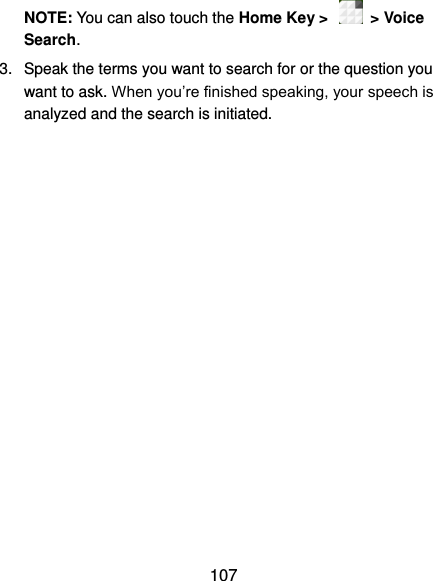  107 NOTE: You can also touch the Home Key &gt;    &gt; Voice Search. 3.  Speak the terms you want to search for or the question you want to ask. When you’re finished speaking, your speech is analyzed and the search is initiated. 