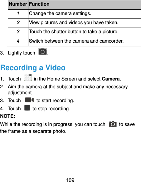  109 Number Function 1 Change the camera settings. 2 View pictures and videos you have taken. 3 Touch the shutter button to take a picture. 4 Switch between the camera and camcorder. 3.  Lightly touch  . Recording a Video 1.  Touch   in the Home Screen and select Camera. 2.  Aim the camera at the subject and make any necessary adjustment. 3.  Touch    to start recording. 4.  Touch    to stop recording. NOTE:   While the recording is in progress, you can touch    to save the frame as a separate photo.  