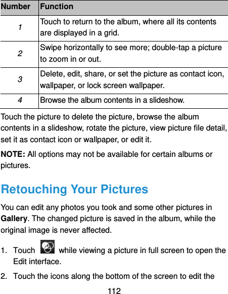  112 Number Function 1 Touch to return to the album, where all its contents are displayed in a grid. 2 Swipe horizontally to see more; double-tap a picture to zoom in or out. 3 Delete, edit, share, or set the picture as contact icon, wallpaper, or lock screen wallpaper. 4 Browse the album contents in a slideshow. Touch the picture to delete the picture, browse the album contents in a slideshow, rotate the picture, view picture file detail, set it as contact icon or wallpaper, or edit it. NOTE: All options may not be available for certain albums or pictures. Retouching Your Pictures You can edit any photos you took and some other pictures in Gallery. The changed picture is saved in the album, while the original image is never affected. 1.  Touch    while viewing a picture in full screen to open the Edit interface. 2.  Touch the icons along the bottom of the screen to edit the 