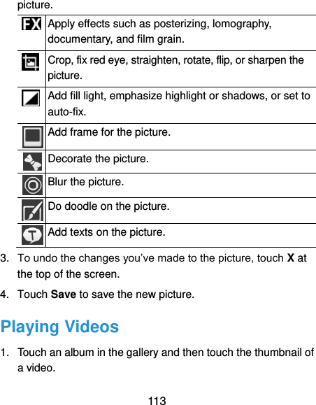  113 picture.  Apply effects such as posterizing, lomography, documentary, and film grain.  Crop, fix red eye, straighten, rotate, flip, or sharpen the picture.  Add fill light, emphasize highlight or shadows, or set to auto-fix.  Add frame for the picture.  Decorate the picture.  Blur the picture.  Do doodle on the picture.  Add texts on the picture. 3. To undo the changes you’ve made to the picture, touch X at the top of the screen. 4.  Touch Save to save the new picture. Playing Videos 1.  Touch an album in the gallery and then touch the thumbnail of a video. 