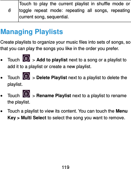  119 6 Touch  to  play  the  current  playlist  in  shuffle  mode  or toggle  repeat  mode:  repeating  all  songs,  repeating current song, sequential. Managing Playlists Create playlists to organize your music files into sets of songs, so that you can play the songs you like in the order you prefer.  Touch   &gt; Add to playlist next to a song or a playlist to add it to a playlist or create a new playlist.  Touch    &gt; Delete Playlist next to a playlist to delete the playlist.  Touch    &gt; Rename Playlist next to a playlist to rename the playlist.  Touch a playlist to view its content. You can touch the Menu Key &gt; Multi Select to select the song you want to remove. 