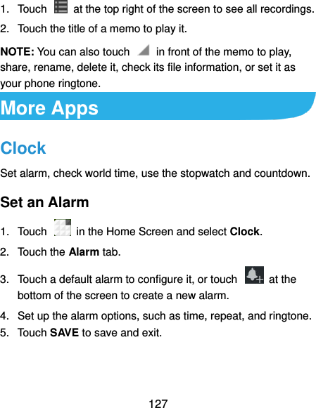  127 1.  Touch    at the top right of the screen to see all recordings. 2.  Touch the title of a memo to play it. NOTE: You can also touch    in front of the memo to play, share, rename, delete it, check its file information, or set it as your phone ringtone. More Apps Clock Set alarm, check world time, use the stopwatch and countdown. Set an Alarm 1.  Touch    in the Home Screen and select Clock. 2.  Touch the Alarm tab. 3.  Touch a default alarm to configure it, or touch    at the bottom of the screen to create a new alarm. 4.  Set up the alarm options, such as time, repeat, and ringtone. 5.  Touch SAVE to save and exit. 