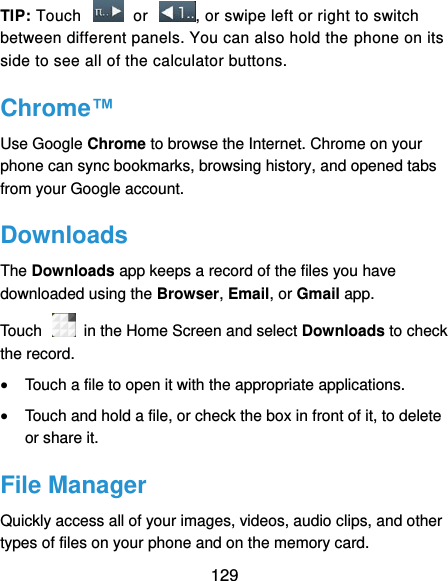  129 TIP: Touch    or  , or swipe left or right to switch between different panels. You can also hold the phone on its side to see all of the calculator buttons. Chrome™ Use Google Chrome to browse the Internet. Chrome on your phone can sync bookmarks, browsing history, and opened tabs from your Google account. Downloads The Downloads app keeps a record of the files you have downloaded using the Browser, Email, or Gmail app. Touch    in the Home Screen and select Downloads to check the record.  Touch a file to open it with the appropriate applications.  Touch and hold a file, or check the box in front of it, to delete or share it. File Manager Quickly access all of your images, videos, audio clips, and other types of files on your phone and on the memory card. 