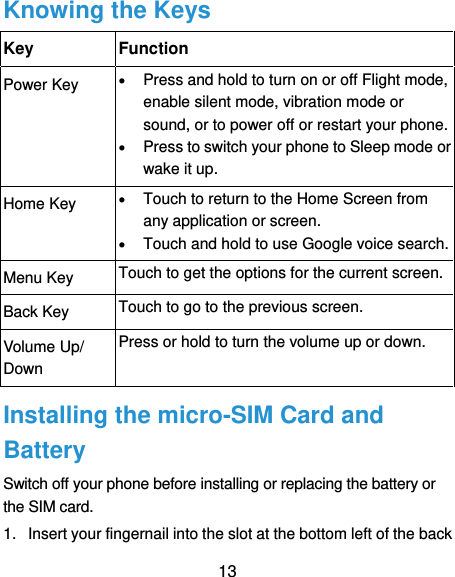  13 Knowing the Keys Key Function Power Key  Press and hold to turn on or off Flight mode, enable silent mode, vibration mode or sound, or to power off or restart your phone.  Press to switch your phone to Sleep mode or wake it up. Home Key  Touch to return to the Home Screen from any application or screen.  Touch and hold to use Google voice search. Menu Key Touch to get the options for the current screen. Back Key Touch to go to the previous screen. Volume Up/ Down Press or hold to turn the volume up or down. Installing the micro-SIM Card and Battery Switch off your phone before installing or replacing the battery or the SIM card.   1.  Insert your fingernail into the slot at the bottom left of the back 