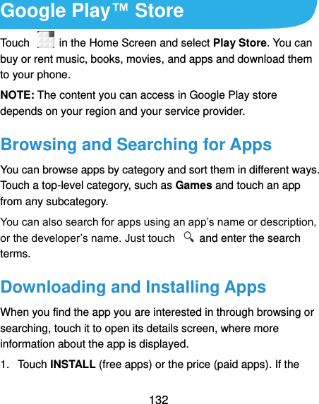  132 Google Play™ Store Touch    in the Home Screen and select Play Store. You can buy or rent music, books, movies, and apps and download them to your phone. NOTE: The content you can access in Google Play store depends on your region and your service provider. Browsing and Searching for Apps You can browse apps by category and sort them in different ways. Touch a top-level category, such as Games and touch an app from any subcategory. You can also search for apps using an app’s name or description, or the developer’s name. Just touch    and enter the search terms. Downloading and Installing Apps When you find the app you are interested in through browsing or searching, touch it to open its details screen, where more information about the app is displayed. 1.  Touch INSTALL (free apps) or the price (paid apps). If the 