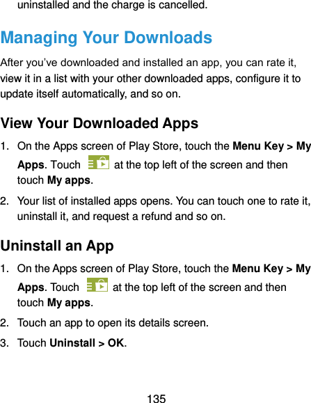  135 uninstalled and the charge is cancelled. Managing Your Downloads After you’ve downloaded and installed an app, you can rate it, view it in a list with your other downloaded apps, configure it to update itself automatically, and so on. View Your Downloaded Apps 1.  On the Apps screen of Play Store, touch the Menu Key &gt; My Apps. Touch    at the top left of the screen and then touch My apps. 2.  Your list of installed apps opens. You can touch one to rate it, uninstall it, and request a refund and so on. Uninstall an App 1.  On the Apps screen of Play Store, touch the Menu Key &gt; My Apps. Touch    at the top left of the screen and then touch My apps. 2.  Touch an app to open its details screen. 3.  Touch Uninstall &gt; OK.  