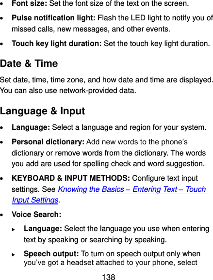  138  Font size: Set the font size of the text on the screen.  Pulse notification light: Flash the LED light to notify you of missed calls, new messages, and other events.  Touch key light duration: Set the touch key light duration. Date &amp; Time Set date, time, time zone, and how date and time are displayed. You can also use network-provided data. Language &amp; Input  Language: Select a language and region for your system.  Personal dictionary: Add new words to the phone’s dictionary or remove words from the dictionary. The words you add are used for spelling check and word suggestion.  KEYBOARD &amp; INPUT METHODS: Configure text input settings. See Knowing the Basics – Entering Text – Touch Input Settings.  Voice Search:  Language: Select the language you use when entering text by speaking or searching by speaking.  Speech output: To turn on speech output only when you’ve got a headset attached to your phone, select 