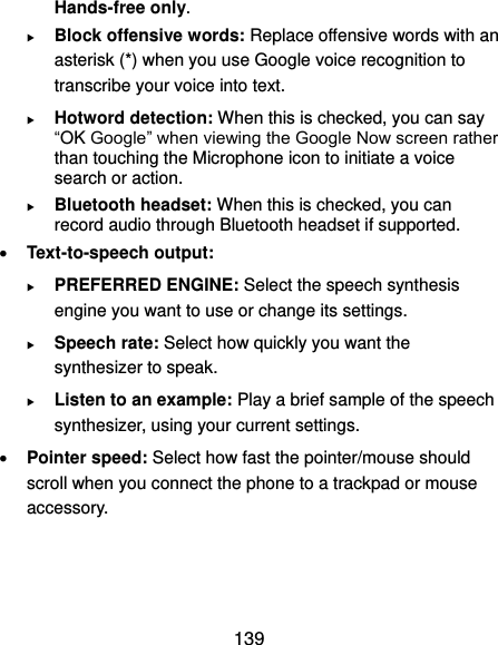  139 Hands-free only.  Block offensive words: Replace offensive words with an asterisk (*) when you use Google voice recognition to transcribe your voice into text.  Hotword detection: When this is checked, you can say “OK Google” when viewing the Google Now screen rather than touching the Microphone icon to initiate a voice search or action.  Bluetooth headset: When this is checked, you can record audio through Bluetooth headset if supported.  Text-to-speech output:    PREFERRED ENGINE: Select the speech synthesis engine you want to use or change its settings.  Speech rate: Select how quickly you want the synthesizer to speak.  Listen to an example: Play a brief sample of the speech synthesizer, using your current settings.  Pointer speed: Select how fast the pointer/mouse should scroll when you connect the phone to a trackpad or mouse accessory. 