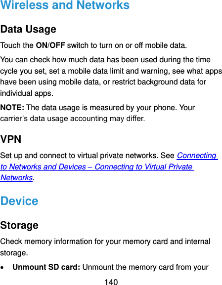  140 Wireless and Networks Data Usage Touch the ON/OFF switch to turn on or off mobile data. You can check how much data has been used during the time cycle you set, set a mobile data limit and warning, see what apps have been using mobile data, or restrict background data for individual apps. NOTE: The data usage is measured by your phone. Your carrier’s data usage accounting may differ. VPN Set up and connect to virtual private networks. See Connecting to Networks and Devices – Connecting to Virtual Private Networks. Device Storage Check memory information for your memory card and internal storage.  Unmount SD card: Unmount the memory card from your 