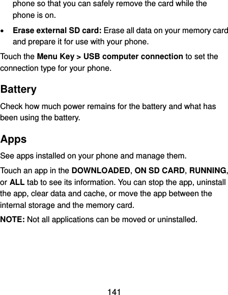  141 phone so that you can safely remove the card while the phone is on.  Erase external SD card: Erase all data on your memory card and prepare it for use with your phone. Touch the Menu Key &gt; USB computer connection to set the connection type for your phone. Battery Check how much power remains for the battery and what has been using the battery. Apps See apps installed on your phone and manage them. Touch an app in the DOWNLOADED, ON SD CARD, RUNNING, or ALL tab to see its information. You can stop the app, uninstall the app, clear data and cache, or move the app between the internal storage and the memory card. NOTE: Not all applications can be moved or uninstalled. 