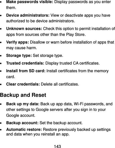  143  Make passwords visible: Display passwords as you enter them.  Device administrators: View or deactivate apps you have authorized to be device administrators.  Unknown sources: Check this option to permit installation of apps from sources other than the Play Store.  Verify apps: Disallow or warn before installation of apps that may cause harm.  Storage type: Set storage type.  Trusted credentials: Display trusted CA certificates.  Install from SD card: Install certificates from the memory card.  Clear credentials: Delete all certificates. Backup and Reset  Back up my data: Back up app data, Wi-Fi passwords, and other settings to Google servers after you sign in to your Google account.  Backup account: Set the backup account.  Automatic restore: Restore previously backed up settings and data when you reinstall an app. 