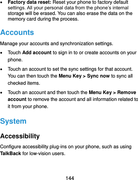  144  Factory data reset: Reset your phone to factory default settings. All your personal data from the phone’s internal storage will be erased. You can also erase the data on the memory card during the process. Accounts Manage your accounts and synchronization settings.   Touch Add account to sign in to or create accounts on your phone.   Touch an account to set the sync settings for that account. You can then touch the Menu Key &gt; Sync now to sync all checked items.   Touch an account and then touch the Menu Key &gt; Remove account to remove the account and all information related to it from your phone. System Accessibility Configure accessibility plug-ins on your phone, such as using TalkBack for low-vision users. 