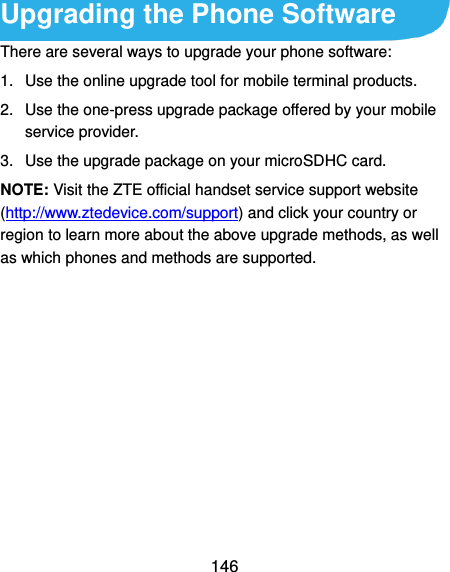  146 Upgrading the Phone Software There are several ways to upgrade your phone software: 1.  Use the online upgrade tool for mobile terminal products. 2.  Use the one-press upgrade package offered by your mobile service provider. 3.  Use the upgrade package on your microSDHC card. NOTE: Visit the ZTE official handset service support website (http://www.ztedevice.com/support) and click your country or region to learn more about the above upgrade methods, as well as which phones and methods are supported.      