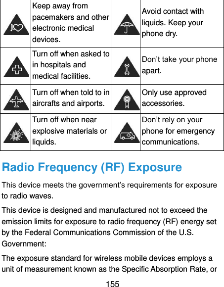  155  Keep away from pacemakers and other electronic medical devices.  Avoid contact with liquids. Keep your phone dry.  Turn off when asked to in hospitals and medical facilities.  Don’t take your phone apart.  Turn off when told to in aircrafts and airports.  Only use approved accessories.  Turn off when near explosive materials or liquids.  Don’t rely on your phone for emergency communications.   Radio Frequency (RF) Exposure This device meets the government’s requirements for exposure to radio waves. This device is designed and manufactured not to exceed the emission limits for exposure to radio frequency (RF) energy set by the Federal Communications Commission of the U.S. Government: The exposure standard for wireless mobile devices employs a unit of measurement known as the Specific Absorption Rate, or 