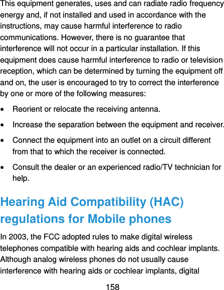  158 This equipment generates, uses and can radiate radio frequency energy and, if not installed and used in accordance with the instructions, may cause harmful interference to radio communications. However, there is no guarantee that interference will not occur in a particular installation. If this equipment does cause harmful interference to radio or television reception, which can be determined by turning the equipment off and on, the user is encouraged to try to correct the interference by one or more of the following measures:  Reorient or relocate the receiving antenna.  Increase the separation between the equipment and receiver.  Connect the equipment into an outlet on a circuit different from that to which the receiver is connected.  Consult the dealer or an experienced radio/TV technician for help. Hearing Aid Compatibility (HAC) regulations for Mobile phones In 2003, the FCC adopted rules to make digital wireless telephones compatible with hearing aids and cochlear implants. Although analog wireless phones do not usually cause interference with hearing aids or cochlear implants, digital 