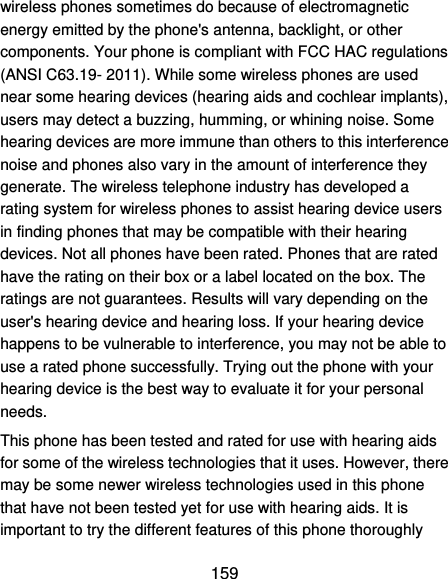  159 wireless phones sometimes do because of electromagnetic energy emitted by the phone&apos;s antenna, backlight, or other components. Your phone is compliant with FCC HAC regulations (ANSI C63.19- 2011). While some wireless phones are used near some hearing devices (hearing aids and cochlear implants), users may detect a buzzing, humming, or whining noise. Some hearing devices are more immune than others to this interference noise and phones also vary in the amount of interference they generate. The wireless telephone industry has developed a rating system for wireless phones to assist hearing device users in finding phones that may be compatible with their hearing devices. Not all phones have been rated. Phones that are rated have the rating on their box or a label located on the box. The ratings are not guarantees. Results will vary depending on the user&apos;s hearing device and hearing loss. If your hearing device happens to be vulnerable to interference, you may not be able to use a rated phone successfully. Trying out the phone with your hearing device is the best way to evaluate it for your personal needs. This phone has been tested and rated for use with hearing aids for some of the wireless technologies that it uses. However, there may be some newer wireless technologies used in this phone that have not been tested yet for use with hearing aids. It is important to try the different features of this phone thoroughly 