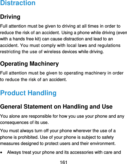  161 Distraction Driving Full attention must be given to driving at all times in order to reduce the risk of an accident. Using a phone while driving (even with a hands free kit) can cause distraction and lead to an accident. You must comply with local laws and regulations restricting the use of wireless devices while driving. Operating Machinery Full attention must be given to operating machinery in order to reduce the risk of an accident. Product Handling General Statement on Handling and Use You alone are responsible for how you use your phone and any consequences of its use. You must always turn off your phone wherever the use of a phone is prohibited. Use of your phone is subject to safety measures designed to protect users and their environment.  Always treat your phone and its accessories with care and 