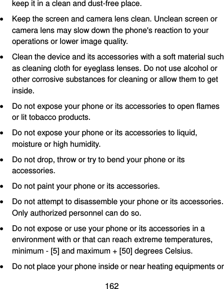  162 keep it in a clean and dust-free place.  Keep the screen and camera lens clean. Unclean screen or camera lens may slow down the phone&apos;s reaction to your operations or lower image quality.  Clean the device and its accessories with a soft material such as cleaning cloth for eyeglass lenses. Do not use alcohol or other corrosive substances for cleaning or allow them to get inside.  Do not expose your phone or its accessories to open flames or lit tobacco products.  Do not expose your phone or its accessories to liquid, moisture or high humidity.  Do not drop, throw or try to bend your phone or its accessories.  Do not paint your phone or its accessories.  Do not attempt to disassemble your phone or its accessories. Only authorized personnel can do so.  Do not expose or use your phone or its accessories in a environment with or that can reach extreme temperatures, minimum - [5] and maximum + [50] degrees Celsius.  Do not place your phone inside or near heating equipments or 