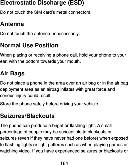  164 Electrostatic Discharge (ESD) Do not touch the SIM card’s metal connectors. Antenna Do not touch the antenna unnecessarily. Normal Use Position When placing or receiving a phone call, hold your phone to your ear, with the bottom towards your mouth. Air Bags Do not place a phone in the area over an air bag or in the air bag deployment area as an airbag inflates with great force and serious injury could result. Store the phone safely before driving your vehicle. Seizures/Blackouts The phone can produce a bright or flashing light. A small percentage of people may be susceptible to blackouts or seizures (even if they have never had one before) when exposed to flashing lights or light patterns such as when playing games or watching video. If you have experienced seizures or blackouts or 