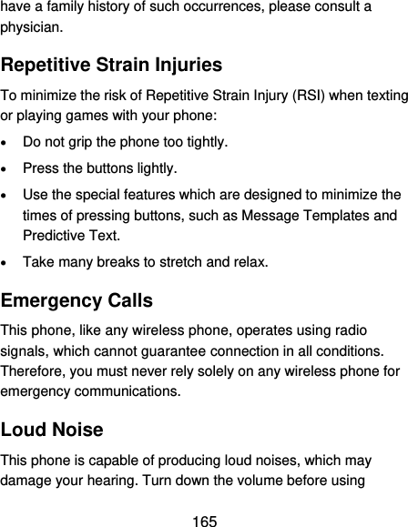  165 have a family history of such occurrences, please consult a physician. Repetitive Strain Injuries To minimize the risk of Repetitive Strain Injury (RSI) when texting or playing games with your phone:  Do not grip the phone too tightly.  Press the buttons lightly.  Use the special features which are designed to minimize the times of pressing buttons, such as Message Templates and Predictive Text.  Take many breaks to stretch and relax. Emergency Calls This phone, like any wireless phone, operates using radio signals, which cannot guarantee connection in all conditions. Therefore, you must never rely solely on any wireless phone for emergency communications. Loud Noise This phone is capable of producing loud noises, which may damage your hearing. Turn down the volume before using 