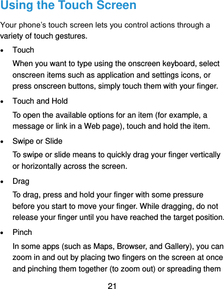  21 Using the Touch Screen Your phone’s touch screen lets you control actions through a variety of touch gestures.  Touch When you want to type using the onscreen keyboard, select onscreen items such as application and settings icons, or press onscreen buttons, simply touch them with your finger.  Touch and Hold To open the available options for an item (for example, a message or link in a Web page), touch and hold the item.  Swipe or Slide To swipe or slide means to quickly drag your finger vertically or horizontally across the screen.  Drag To drag, press and hold your finger with some pressure before you start to move your finger. While dragging, do not release your finger until you have reached the target position.  Pinch In some apps (such as Maps, Browser, and Gallery), you can zoom in and out by placing two fingers on the screen at once and pinching them together (to zoom out) or spreading them 