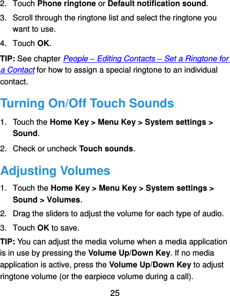  25 2.  Touch Phone ringtone or Default notification sound. 3.  Scroll through the ringtone list and select the ringtone you want to use. 4.  Touch OK. TIP: See chapter People – Editing Contacts – Set a Ringtone for a Contact for how to assign a special ringtone to an individual contact. Turning On/Off Touch Sounds 1.  Touch the Home Key &gt; Menu Key &gt; System settings &gt; Sound. 2.  Check or uncheck Touch sounds.   Adjusting Volumes 1.  Touch the Home Key &gt; Menu Key &gt; System settings &gt; Sound &gt; Volumes. 2.  Drag the sliders to adjust the volume for each type of audio.   3.  Touch OK to save. TIP: You can adjust the media volume when a media application is in use by pressing the Volume Up/Down Key. If no media application is active, press the Volume Up/Down Key to adjust ringtone volume (or the earpiece volume during a call).   