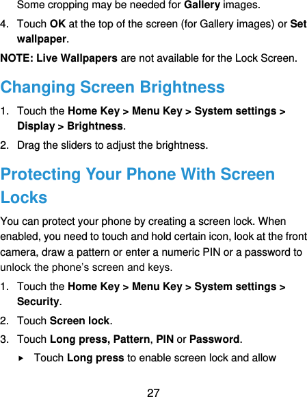  27 Some cropping may be needed for Gallery images. 4.  Touch OK at the top of the screen (for Gallery images) or Set wallpaper. NOTE: Live Wallpapers are not available for the Lock Screen. Changing Screen Brightness 1.  Touch the Home Key &gt; Menu Key &gt; System settings &gt; Display &gt; Brightness. 2.  Drag the sliders to adjust the brightness. Protecting Your Phone With Screen Locks You can protect your phone by creating a screen lock. When enabled, you need to touch and hold certain icon, look at the front camera, draw a pattern or enter a numeric PIN or a password to unlock the phone’s screen and keys. 1.  Touch the Home Key &gt; Menu Key &gt; System settings &gt; Security. 2.  Touch Screen lock. 3.  Touch Long press, Pattern, PIN or Password.  Touch Long press to enable screen lock and allow 